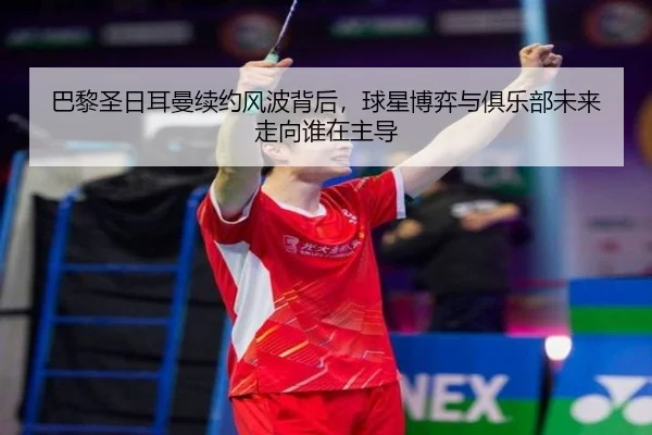 巴黎圣日耳曼续约风波背后，球星博弈与俱乐部未来走向谁在主导