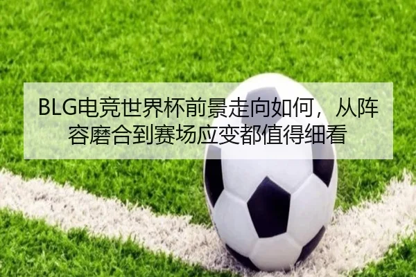 BLG电竞世界杯前景走向如何，从阵容磨合到赛场应变都值得细看